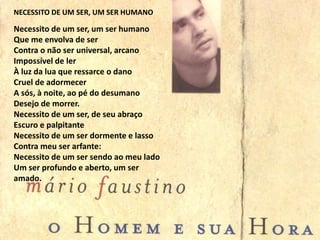 Necessito de um ser, um ser humano
Que me envolva de ser
Contra o não ser universal, arcano
Impossível de ler
À luz da lua que ressarce o dano
Cruel de adormecer
A sós, à noite, ao pé do desumano
Desejo de morrer.
Necessito de um ser, de seu abraço
Escuro e palpitante
Necessito de um ser dormente e lasso
Contra meu ser arfante:
Necessito de um ser sendo ao meu lado
Um ser profundo e aberto, um ser
amado.
NECESSITO DE UM SER, UM SER HUMANO
 