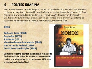 6 – FONTES IBIAPINA
João Nonon de Moura Fontes Ibiapina nasceu na cidade de Picos, em 1921. Foi jornalista,
professor e magistrado, tendo sido juiz de direito em várias cidades interioranas do Piauí.
Pertenceu à Academia Piauiense de Letras ( cadeira no 9), foi membro do Conselho
Estadual de Cultura do Piauí, além de ser um dos fundadores e primeiro presidente da
Academia Parnaíba de Letras. Faleceu em Parnaíba, no ano de 1986.
OBRA
Palha de Arroz (1968)
Sambaíba (1971)
Tombador(1971)
Vida Gemida em Samambaia (1984)
Nas Terras de Arabutã (1984)
Curral de Assombrações (1985)
Destacou-se como escritor regionalista, mesclando
folclore e ficção, Palha de Arroz é a sua obra mais
conhecida, adaptada para o cinema em 1979, com
o título de A Solução Final.
 