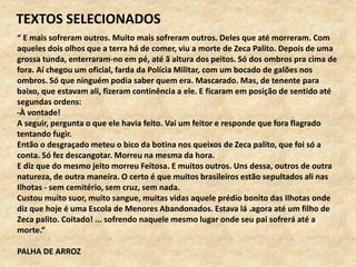 “ E mais sofreram outros. Muito mais sofreram outros. Deles que até morreram. Com
aqueles dois olhos que a terra há de comer, viu a morte de Zeca Palito. Depois de uma
grossa tunda, enterraram-no em pé, até ã altura dos peitos. Só dos ombros pra cima de
fora. Aí chegou um oficial, farda da Polícia Militar, com um bocado de galões nos
ombros. Só que ninguém podia saber quem era. Mascarado. Mas, de tenente para
baixo, que estavam ali, fizeram continência a ele. E ficaram em posição de sentido até
segundas ordens:
-À vontade!
A seguir, pergunta o que ele havia feito. Vai um feitor e responde que fora flagrado
tentando fugir.
Então o desgraçado meteu o bico da botina nos queixos de Zeca palito, que foi só a
conta. Só fez descangotar. Morreu na mesma da hora.
E diz que do mesmo jeito morreu Feitosa. E muitos outros. Uns dessa, outros de outra
natureza, de outra maneira. O certo é que muitos brasileiros estão sepultados ali nas
Ilhotas - sem cemitério, sem cruz, sem nada.
Custou muito suor, muito sangue, muitas vidas aquele prédio bonito das Ilhotas onde
diz que hoje é uma Escola de Menores Abandonados. Estava lá .agora até um filho de
Zeca palito. Coitado! ... sofrendo naquele mesmo lugar onde seu pai sofrerá até a
morte.“
PALHA DE ARROZ
TEXTOS SELECIONADOS
 