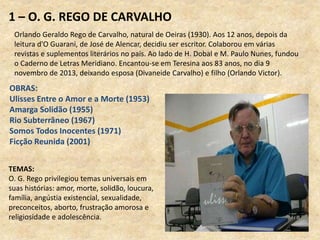 1 – O. G. REGO DE CARVALHO
Orlando Geraldo Rego de Carvalho, natural de Oeiras (1930). Aos 12 anos, depois da
leitura d'O Guarani, de José de Alencar, decidiu ser escritor. Colaborou em várias
revistas e suplementos literários no país. Ao lado de H. Dobal e M. Paulo Nunes, fundou
o Caderno de Letras Meridiano. Encantou-se em Teresina aos 83 anos, no dia 9
novembro de 2013, deixando esposa (Divaneide Carvalho) e filho (Orlando Victor).
OBRAS:
Ulisses Entre o Amor e a Morte (1953)
Amarga Solidão (1955)
Rio Subterrâneo (1967)
Somos Todos Inocentes (1971)
Ficção Reunida (2001)
TEMAS:
O. G. Rego privilegiou temas universais em
suas histórias: amor, morte, solidão, loucura,
família, angústia existencial, sexualidade,
preconceitos, aborto, frustração amorosa e
religiosidade e adolescência.
 