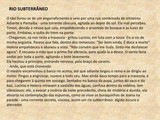 O táxi livrou-se de um engarrafamento e veio por uma rua sombreada de oitizeiros
Adiante o Parnaíba - uma torrente obscura, agitada ao depor do sol. Ela mal percebeu
Timon, devido à névoa que caía, empalidecendo o arvoredo do bosque e as luzes do
porto. Embaixo, o vulto do trem na ponte.
- Chegamos; só nos resta a travessia - gritou Lucínio, em luta com a tosse. Eis o rio de
minha angústia. Parece que fala, dentro dos remansos: “Ser bem-vinda. É doce a morte”.
Helena empalideceu e abaixou a vista. "Não convém que me iluda. Sinto-me desfalecer
agora". E recusou a mão que o primo lhe oferecia, para ajudá-la a desce. O vento fazia
ondas por toda a parte, agitando o bote levemente.
Ela hesitou a princípio, entrando nervosa, pelo braço do vareiro.
- Ande, que está chovendo.
O mestre encaminhou o barco rio acima, até que adiante largou o remo e se dirigiu ao
motor. Pingos a engrossar, nuvens a todo céu. Mas ainda dava tempo para a travessia, e
para chegarem à quinta em sossego. Sentados no banco da popa, juntos do saco e do
baú. Lucínio e Helena miravam a vastidão das águas, confusa dentro da neblina. Iam
silenciosos: ele, a evocar a insônia da noite precedente, cheia de mistério e duvida, ela
absorta na contemplação das espumas, como se visse os buraquinhos de Joana na
parede - uma corrente secreta, viscosa, assim um rio subterrâneo: álgido escuro e
aterrador.
RIO SUBTERRÂNEO
 