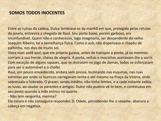 Entre as ruínas da cadeia, Dulce lembrava-se da manhã em que, protegida pelas rótulas
da janela, entrevira a chegada de Raul. Seu porte baixo, porém garboso, era
inconfundível. Quem não o conhecesse, logo imaginaria, ser descendente do velho
Joaquim Ribeiro, tal a semelhança física. Como o avô, não dispensava o chapéu de
palhinha, nos dias de muito sol.
Viera num sedã azul, que ele próprio guiava, antes de transpor a ponte, já os meninos
corriam à sua frente, cheios de alegria. À porta, velhas e mocinhas acenavam-lhe a sorrir.
Com exceção de alguns rapazes, que se distraíam no jogo de damas, todos se esforçavam
para ver o automóvel e o chofer.
Raul, um pouco envaidecido, andara sem pressa, buzinando nas esquinas, nas ruas
estreitas por onde os burricos carregavam lenha e até mesmo na Praça da Vitória, onde
sobressaía o Sobrado. O prazer, sendo inédito, não tinha limites, e a cada instante exibia
as luvas, ao saudar os parentes e amigos. Dulce não pudera vê-lo bem, e continuava em
seu posto quando a mãe entrou no quarto.
- Não tem vergonha, menina?
Ela corara e não conseguira responder. D. Odete, percebendo-lhe o vexame, abanara a
cabeça em negativa.
SOMOS TODOS INOCENTES
 