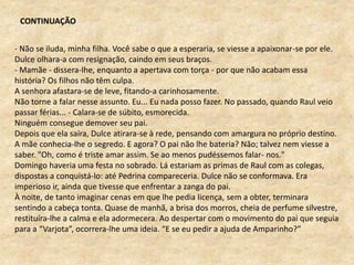 - Não se iluda, minha filha. Você sabe o que a esperaria, se viesse a apaixonar-se por ele.
Dulce olhara-a com resignação, caindo em seus braços.
- Mamãe - dissera-lhe, enquanto a apertava com torça - por que não acabam essa
história? Os filhos não têm culpa.
A senhora afastara-se de leve, fitando-a carinhosamente.
Não torne a falar nesse assunto. Eu... Eu nada posso fazer. No passado, quando Raul veio
passar férias... - Calara-se de súbito, esmorecida.
Ninguém consegue demover seu pai.
Depois que ela saíra, Dulce atirara-se à rede, pensando com amargura no próprio destino.
A mãe conhecia-lhe o segredo. E agora? O pai não lhe bateria? Não; talvez nem viesse a
saber. "Oh, como é triste amar assim. Se ao menos pudéssemos falar- nos."
Domingo haveria uma festa no sobrado. Lá estariam as primas de Raul com as colegas,
dispostas a conquistá-lo: até Pedrina compareceria. Dulce não se conformava. Era
imperioso ir, ainda que tivesse que enfrentar a zanga do pai.
À noite, de tanto imaginar cenas em que lhe pedia licença, sem a obter, terminara
sentindo a cabeça tonta. Quase de manhã, a brisa dos morros, cheia de perfume silvestre,
restituíra-lhe a calma e ela adormecera. Ao despertar com o movimento do pai que seguia
para a “Varjota”, ocorrera-lhe uma ideia. “E se eu pedir a ajuda de Amparinho?”
CONTINUAÇÃO
 