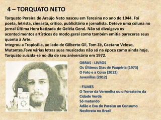 4 – TORQUATO NETO
Torquato Pereira de Araújo Neto nasceu em Teresina no ano de 1944. Foi
poeta, letrista, cineasta, critico, publicitário e jornalista. Deteve uma coluna no
jornal Última Hora batizada de Geléia Geral. Não só divulgava os
acontecimentos artísticos de modo geral como também emitia pareceres seus
quanto à Arte.
Integrou a Tropicália, ao lado de Gilberto Gil, Tom Zé, Caetano Veloso,
Mutantes.Teve várias letras suas musicadas não só na época como ainda hoje.
Torquato suicida-se no dia de seu aniversário em 1972.
OBRAS - LIVROS
Os Últimos Dias de Paupéria (1973)
O Fato e a Coisa (2012)
Juvenílias (2012)
- FILMES
O Terror da Vermelha ou o Forasteiro da
Cidade Verde
Só matando
Adão e Eva do Paraíso ao Consumo
Nosferatu no Brasil
 