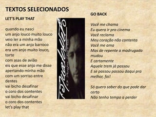 TEXTOS SELECIONADOS
LET’S PLAY THAT
quando eu nasci
um anjo louco muito louco
veio ler a minha mão
não era um anjo barroco
era um anjo muito louco,
torto
com asas de avião
eis que esse anjo me disse
apertando minha mão
com um sorriso entre
dentes
vai bicho desafinar
o coro dos contentes
vai bicho desafinar
o coro dos contentes
let's play that
GO BACK
Você me chama
Eu quero ir pro cinema
Você reclama
Meu coração não contenta
Você me ama
Mas de repente a madrugada
mudou
E certamente
Aquele trem já passou
E se passou passou daqui pra
melhor, foi!
Só quero saber do que pode dar
certo
Não tenho tempo a perder
 