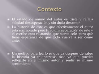    El estado de animo del autor es triste y refleja
    soledad desesperación y sin duda desamor
   La historia de este es que efectivamente el autor
    esta enamorado pero tuvo una separación de este y
    el escribe esto relatando que siente solo pero que
    tiene esperanza de que todo vuelva a ser como
    antes


   Un motivo para leerlo es que ya después de saber
    la historia ya te interesas mas ya que puedes
    reflejarte en el mismo autor y sentir su mismo
    sentimiento
 