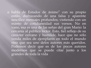    habla de Estados de ánimo” con su propio
    estilo, disfrazando de una falsa y aparente
    sencillez mensajes profundos; vistiendo con un
    manto de cotidianeidad sus versos. No en
    vano, esa es una de las señas del gran Mario: la
    cercanía al público lector. Esto, fiel reflejo de su
    carácter cercano y humilde, hace que no sólo
    venda miles de ejemplares en todo el mundo
    sino que sea uno delos autores más queridos.
    Podemos decir que es de los pocos autores
    modernos que se puede citar junto a los
    grandes de toda la vida
 