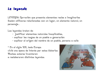 La leye nda

LEYENDA: Narración que presenta elementos reales e imaginarios
Suelen utilizarse relacionados con un lugar, un elemento natural, un
personaje...

Las leyendas tratan de:
    - justificar elementos naturales inexplicables,
    - explicar los rasgos de un pueblo o generación
    - explicar el origen del nombre de un pueblo, persona o calle

* En el siglo XIX, toda Europa
vivió una época de interés por estas historias
Muchos autores inventaron
o reelaboraron distintas leyendas.
 
