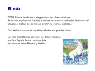El mito

MITO: Relato donde los protagonistas son dioses o héroes
Se da una explicación fabulosa a hechos naturales o realidades (creación del
universos, motivo de las lluvias, origen de ciertas especies...)

Casi todas las culturas han desarrollados sus propios mitos.

Los más importantes han sido los grecorromanos,
que han llegado hasta nuestros días
por autores como Homero y Ovidio.
 