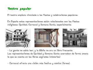Teat ro popular
El teatro empieza vinculado a las fiestas y celebraciones populares.

En España estas representaciones están relacionadas con las fiestas
religiosas: Navidad, Carnaval y Semana Santa, especialmente.




- La gente no sabía leer, y la Biblia no era un libro frecuente
Las representaciones de Navidad y Semana Santa acercaban de forma amena
lo que se cuenta en los libros sagrados (misterios)

- Carnaval ofrecía una visión más festiva y cómica (farsas).
 