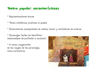 Teat ro popular: características

* Representaciones breves

*Temas cotidianos, próximos al pueblo

* Generalmente acompañados de música, humor y movimiento de actores

* Personajes fáciles de identificar
(estereotipos de profesión o carácter).

* A veces, exageración
de los rasgos de los personajes,
como caricaturas.
 