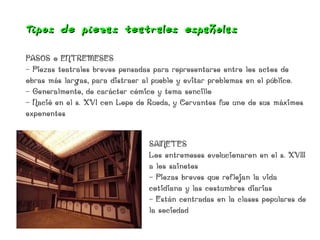 Tipos de piezas teat rales españolas

PASOS o ENTREMESES
- Piezas teatrales breves pensadas para representarse entre los actos de
obras más largas, para distraer al pueblo y evitar problemas en el público.
- Generalmente, de carácter cómico y tema sencillo
- Nació en el s. XVI con Lope de Rueda, y Cervantes fue uno de sus máximos
exponentes


                                 SAINETES
                                 Los entremeses evolucionaron en el s. XVIII
                                 a los sainetes
                                 - Piezas breves que reflejan la vida
                                 cotidiana y las costumbres diarias
                                 - Están centradas en la clases populares de
                                 la sociedad
 