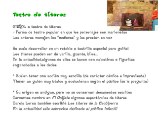 Teat ro de títeres

GUIÑOL o teatro de títeres
- Forma de teatro popular en que los personajes son marionetas
Los actores manejan los “muñecos” y les prestan su voz

Se suele desarrollar en un retablo o teatrillo especial para guiñol
Los títeres pueden ser de varilla, guante, hilos...
En la actualidad,algunos de ellos se hacen con calcetines o figuritas
enganchadas a los dedos

* Suelen tener una acción muy sencilla (de carácter cómico e improvisado)
Tienen un guión muy básico y evolucionan según el público (se le pregunta)

* Su origen es antiguo, pero no se conservan documentos escritos
Cervantes nombra en El Quijote algunos espectáculos de títeres
García Lorca también escribió Los títeres de la Cachiporra
En la actualidad sólo sobrevive dedicado al público infantil
 