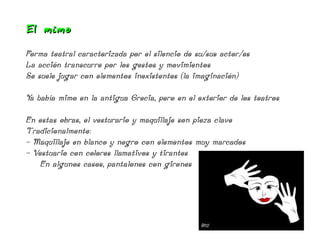 El mimo

Forma teatral caracterizada por el silencio de su/sus actor/es
La acción transcurre por los gestos y movimientos
Se suele jugar con elementos inexistentes (la imaginación)

Ya había mimo en la antigua Grecia, pero en el exterior de los teatros

En estas obras, el vesturario y maquillaje son pieza clave
Tradicionalmente:
- Maquillaje en blanco y negro con elementos muy marcados
- Vestuario con colores llamativos y tirantes
    En algunos casos, pantalones con girones
 