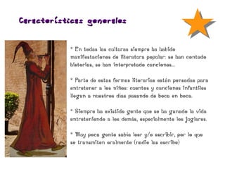 Características ge nerales


            * En todas las culturas siempre ha habido
            manifestaciones de literatura popular: se han contado
            historias, se han interpretado canciones...

            * Parte de estas formas literarias están pensadas para
            entretener a los niños: cuentos y canciones infantiles
            llegan a nuestros días pasando de boca en boca.

            * Siempre ha existido gente que se ha ganado la vida
            entreteniendo a los demás, especialmente los juglares.

            * Muy poca gente sabía leer y/o escribir, por lo que
            se transmiten oralmente (nadie las escribe)
 