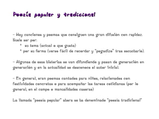 Poesía popular y t radicio nal


- Hay canciones y poemas que consiguen una gran difusión con rapidez.
Suele ser por:
    * su tema (actual o que gusta)
    * por su forma (verso fácil de recordar y “pegadizo” tras escucharlo).

- Algunas de esas historias se van difundiendo y pasan de generación en
generación y en la actualidad se desconoce el autor inicial.

- En general, eran poemas cantados para niños, relacionados con
festividades concretas o para acompañar las tareas cotidianas (por lo
general, en el campo o manualidades caseras)

La llamada “poesía popular” ahora se ha denominado “poesía tradicional”
 
