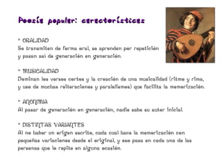 Poesía popular: características

* ORALIDAD
Se transmiten de forma oral, se aprenden por repetición
y pasan así de generación en generación.

* MUSICALIDAD
Dominan los versos cortos y la creación de una musicalidad (ritmo y rima,
y uso de muchas reiteraciones y paralelismos) que facilita la memorización.

* ANONIMIA
Al pasar de generación en generación, nadie sabe su autor inicial.

* DISTINTAS VARIANTES
Al no haber un origen escrito, cada cual hace la memorización con
pequeñas variaciones desde el original, y eso pasa en cada una de las
personas que lo repite en alguna ocasión.
 
