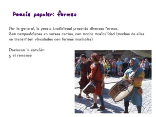 Poesía popular: formas

Por lo general, la poesía tradicional presenta diversas formas.
Son composiciones en versos cortos, con mucha musicalidad (muchos de ellos
se transmiten vinculados con formas musicales)

Destacan la canción
y el romance
 