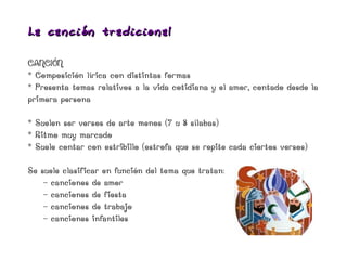 La ca nción t radicio nal

CANCIÓN
* Composición lírica con distintas formas
* Presenta temas relativos a la vida cotidiana y el amor, contado desde la
primera persona

* Suelen ser versos de arte menos (7 u 8 sílabas)
* Ritmo muy marcado
* Suele contar con estribillo (estrofa que se repite cada ciertos versos)

Se suele clasificar en función del tema que tratan:
    - canciones de amor
    - canciones de fiesta
    - canciones de trabajo
    - canciones infantiles
 