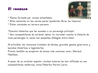 El roma nce

* Poema formado por versos octosílabos
* Rima asonante en los versos pares (quedando libres los impares)
* Están contados en tercera persona

*Cuentan historias que les suceden a un personaje principal
* Son composiciones de carácter épico: un narrador cuenta la historia de
unos personajes (a veces con pequeños diálogos entre ellos)

Al principio, los romances trataban de héroes, grandes gestas guerreras y
hazañas históricas o legendarias
Pronto también se ocuparon de temas más comunes: amor, libertad,
fidelidad...

A pesar de su carácter popular, muchos autores los han utilizado en sus
composiciones modernas, como Federico García Lorca.
 