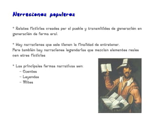 Narracio nes populares

* Relatos ficticios creados por el pueblo y transmitidos de generación en
generación de forma oral.

* Hay narraciones que solo tienen la finalidad de entretener.
Pero también hay narraciones legendarias que mezclan elementos reales
con otros ficticios

* Las principales formas narrativas son:
    - Cuentos
    - Leyendas
    - Mitos
 