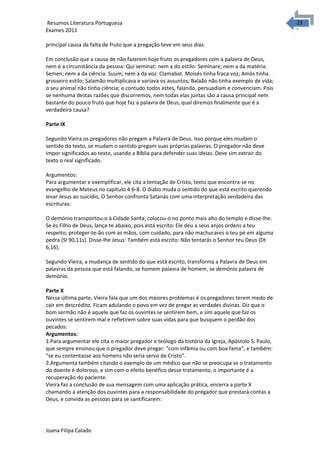 2323 Resumos Literatura Portuguesa 
Exames 2011 
principal causa da falta de fruto que a pregação teve em seus dias: 
Em conclusão que a causa de não fazerem hoje fruto os pregadores com a palavra de Deus, 
nem é a circunstância da pessoa: Qui seminat: nem a do estilo: Seminare; nem a da matéria: 
Semen; nem a da ciência: Suum; nem a da voz: Clamabat. Moisés tinha fraca voz; Amós tinha 
grosseiro estilo; Salamão multiplicava e variava os assuntos; Balaão não tinha exemplo de vida; 
o seu animal não tinha ciência; e contudo todos estes, falando, persuadiam e convenciam. Pois 
se nenhuma destas razões que discorremos, nem todas elas juntas são a causa principal nem 
bastante do pouco fruto que hoje faz a palavra de Deus, qual diremos finalmente que é a 
verdadeira causa? 
Parte IX 
Segundo Vieira os pregadores não pregam a Palavra de Deus. Isso porque eles mudam o 
sentido do texto, se mudam o sentido pregam suas próprias palavras. O pregador não deve 
impor significados ao texto, usando a Bíblia para defender suas ideias. Deve sim extrair do 
texto o real significado. 
Argumentos: 
Para argumentar e exemplificar, ele cita a tentação de Cristo, texto que encontra-se no 
evangelho de Mateus no capítulo 4:6-8. O diabo muda o sentido do que está escrito querendo 
levar Jesus ao suicídio, O Senhor confronta Satanás com uma interpretação verdadeira das 
escrituras: 
O demónio transportou-o à Cidade Santa, colocou-o no ponto mais alto do templo e disse-lhe: 
Se és Filho de Deus, lança-te abaixo, pois está escrito: Ele deu a seus anjos ordens a teu 
respeito; proteger-te-ão com as mãos, com cuidado, para não machucares o teu pé em alguma 
pedra {Sl 90,11s}. Disse-lhe Jesus: Também está escrito: Não tentarás o Senhor teu Deus {Dt 
6,16}. 
Segundo Vieira, a mudança de sentido do que está escrito, transforma a Palavra de Deus em 
palavras da pessoa que está falando, se homem palavra de homem, se demónio palavra de 
demónio. 
Parte X 
Nessa última parte, Vieira fala que um dos maiores problemas é os pregadores terem medo de 
cair em descrédito. Ficam adulando o povo em vez de pregar as verdades divinas. Diz que o 
bom sermão não é aquele que faz os ouvintes se sentirem bem, e sim aquele que faz os 
ouvintes se sentirem mal e refletirem sobre suas vidas para que busquem o perdão dos 
pecados: 
Argumentos: 
1.Para argumentar ele cita o maior pregador e teólogo da história da Igreja, Apóstolo S. Paulo, 
que sempre ensinou que o pregador deve pregar: “com infâmia ou com boa fama”, e também: 
“se eu contentasse aos homens não seria servo de Cristo”. 
2.Argumenta também citando o exemplo de um médico que não se preocupa se o tratamento 
do doente é doloroso, e sim com o efeito benéfico desse tratamento, o importante é a 
recuperação do paciente. 
Vieira faz a conclusão de sua mensagem com uma aplicação prática, encerra a parte X 
chamando a atenção dos ouvintes para a responsabilidade do pregador que prestará contas a 
Deus, e convida as pessoas para se santificarem: 
Joana Filipa Calado 
 