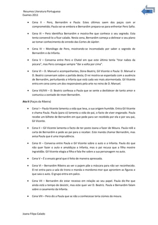 2323 Resumos Literatura Portuguesa 
Exames 2011 
· Cena II - Pero, Bernardim e Paula: Estes últimos saem dos paços com ar 
comprometido; Paula vai-se embora e Bernardim prepara-se para enfrentar Pero Safio. 
· Cena III – Pero identifica Bernardim e mostra-lhe que conhece o seu segredo. Esta 
tenta convencê-lo a ficar calado. Nesta cena, Bernardim começa a delinear o seu plano 
ao tomar conhecimento do enredo das Cortes de Júpiter. 
· Cena IV – Monólogo de Pero, mostrando-se incomodado por saber o segredo de 
Bernardim e da Infanta. 
· Cena V – Conversa entre Pero e Chatel em que este último tenta “tirar nabos da 
púcara”, mas Pero consegue sempre “dar a volta por cima”. 
· Cena VI – D. Manuel e acompanhantes, Dona Beatriz, Gil Vicente e Paula: D. Manuel e 
D. Beatriz conversam sobre a partida desta; O rei mostra-se espantado com a ausência 
de Bernardim, perturbando a Infanta que está cada vez mais atormentada. Gil Vicente 
entra em cena como um dos responsáveis pela arte no reino de D. Manuel. 
· Cena VII/VIII – D. Beatriz confessa a Paula que se sente a desfalecer de tanto amor e 
comunica a vontade de rever Bernardim. 
Ato II (Paços da Ribeira) 
· Cena I – Paula Vicente lamenta a vida que leva, a sua origem humilde. Entra Gil Vicente 
e chama Paula. Paula (para si) lamenta a vida do pai, o facto de viver enganado. Paula 
recebe um bilhete de Bernardim em que pede para ser recebido por ela e por seu pai, 
Gil Vicente. 
· Cena II – Gil Vicente lamenta o facto de ter posto Joana a fazer de Moura. Paula relê a 
carta de Bernardim e pede ao pai para o receber. Este manda chamar Bernardim, mas 
avisa Paula que é uma imprudência. 
· Cena III – Conversa entre Paula e Gil Vicente sobre o auto e a Infanta. Paula diz que 
não quer fazer o auto e amaldiçoa a Infanta, mas o pai recusa que a filha mostre 
ingratidão. Gil Vicente elogia a filha e fala-lhe sobre a sua personagem no auto. 
· Cena V – É o ensaio geral que é feito de maneira apressada. 
· Cena VI – Bernardim Ribeiro ao ver o pajem põe a máscara para não ser reconhecido. 
El-rei entra para a sala do trono e manda o mordomo-mor que aprontem as figuras e 
que saia o auto. O grupo entra em palco. 
· Cena VII – Bernardim diz estar receoso em relação ao seu papel. Paula diz-lhe que 
ainda está a tempo de desistir, mas este quer ver D. Beatriz. Paula e Bernardim falam 
sobre o casamento da Infanta. 
· Cena VIII – Pero diz a Paula que se não a conhecesse teria ciúmes da moura. 
Joana Filipa Calado 
 