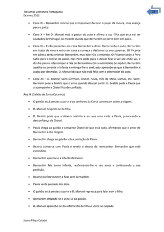 2323 Resumos Literatura Portuguesa 
Exames 2011 
· Cena IX – Bernardim conclui que é impossível decorar o papel da moura, mas avança 
para o palco. 
· Cena X – Rei D. Manuel está a gostar do auto e afirma a sua filha que esta vai ter 
saudades de Portugal. Gil Vicente duvida que Bernardim se porte bem em palco. 
· Cena XI – Estão presentes em cena Bernardim e ditos. Decorrendo o auto, Bernardim 
em trajos de moura entra em cena e começa a declamar os seus poemas. Gil Vicente 
em pânico tenta orientar Bernardim, mas este não o entende. Gil Vicente pede a Pero 
Safio para o retirar do palco, mas Pero pede para o deixar ficar e ver até onde vai, e 
diz-lhe para o interromper a fala de Bernardim com a autoridade de Júpiter. Bernardim 
ajoelha-se perante a Infanta e entrega-lhe o anel, esta apercebe-se que é Bernardim e 
acaba por desmaiar. D. Manuel diz que não está feliz com o desenrolar do auto. 
· Cena XII – D. Beatriz; Saint-Germain, Chatel, Paula, Inês de Melo, Damas, etc. Saint- 
Germain pede a Beatriz que o avise quando desejar partir. D. Beatriz pede a Paula que 
a acompanhe e Chatel fica desconfiado. 
Ato III (Galeão de Santa Catarina) 
· O galeão está prestes a partir e os senhores da Corte conversam sobre a viagem. 
· D. Manuel despede-se da filha. 
· D. Beatriz pede que a deixem sozinha e escreve uma carta a Paula, provocando a 
desconfiança de Chatel. 
· Paula chega ao galeão e convence Chatel de que está tudo, afirmando que o amor de 
Bernardim é-lhe dirigido. 
· Bernardim chega ao galeão sob a proteção de Paula. 
· Beatriz conversa com Paula e revela o desejo de reencontrar Bernardim que está 
escondido. 
· Bernardim aparece e a Infanta desfalece. 
· Bernardim fala coma Infanta, reafirmando-lhe o seu amor e confessando a sua 
perdição. 
· Beatriz prefere morrer a ficar sem Bernardim. 
· Paula sente piedade dos dois. 
· O galeão está prestes a partir e D. Manuel regressa para falar com a filha. 
· Bernardim despede-se e atira-se do galeão. 
· D. Manuel apercebe-se do sofrimento da filha e sente-se culpado. 
Joana Filipa Calado 
 