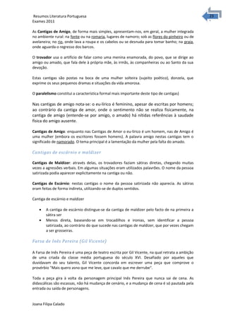 2323 Resumos Literatura Portuguesa 
Exames 2011 
As Cantigas de Amigo, de forma mais simples, apresentam-nos, em geral, a mulher integrada 
no ambiente rural: na fonte ou na romaria, lugares de namoro; sob as flores do pinheiro ou de 
avelaneira; no rio, onde lava a roupa e os cabelos ou se desnuda para tomar banho; na praia, 
onde aguarda o regresso dos barcos. 
O trovador usa o artifício de falar como uma menina enamorada, do povo, que se dirige ao 
amigo ou amado, que fala dele à própria mãe, às irmãs, às companheiras ou ao Santo da sua 
devoção. 
Estas cantigas são postas na boca de uma mulher solteira (sujeito poético), donzela, que 
exprime os seus pequenos dramas e situações da vida amorosa. 
O paralelismo constitui a característica formal mais importante deste tipo de cantigas) 
Nas cantigas de amigo nota-se: o eu-lírico é feminino, apesar de escritas por homens; 
ao contrário da cantiga de amor, onde o sentimento não se realiza fisicamente, na 
cantiga de amigo (entende-se por amigo, o amado) há nítidas referências à saudade 
física do amigo ausente. 
Cantigas de Amigo: enquanto nas Cantigas de Amor o eu-lírico é um homem, nas de Amigo é 
uma mulher (embora os escritores fossem homens). A palavra amigo nestas cantigas tem o 
significado de namorado. O tema principal é a lamentação da mulher pela falta do amado. 
Cantigas de escárnio e maldizer 
Cantigas de Maldizer: através delas, os trovadores faziam sátiras diretas, chegando muitas 
vezes a agressões verbais. Em algumas situações eram utilizados palavrões. O nome da pessoa 
satirizada podia aparecer explicitamente na cantiga ou não. 
Cantigas de Escárnio: nestas cantigas o nome da pessoa satirizada não aparecia. As sátiras 
eram feitas de forma indireta, utilizando-se de duplos sentidos. 
Cantiga de escárnio e maldizer 
· A cantiga de escárnio distingue-se da cantiga de maldizer pelo facto de na primeira a 
sátira ser 
· Menos direta, baseando-se em trocadilhos e ironias, sem identificar a pessoa 
satirizada, ao contrário do que sucede nas cantigas de maldizer, que por vezes chegam 
a ser grosseiras. 
Farsa de Inês Pereira (Gil Vicente) 
A Farsa de Inês Pereira é uma peça de teatro escrita por Gil Vicente, na qual retrata a ambição 
de uma criada da classe média portuguesa do século XVI. Desafiado por aqueles que 
duvidavam do seu talento, Gil Vicente concorda em escrever uma peça que comprove o 
provérbio "Mais quero asno que me leve, que cavalo que me derrube". 
Toda a peça gira à volta da personagem principal Inês Pereira que nunca sai de cena. As 
didascálicas são escassas, não há mudança de cenário, e a mudança de cena é só pautada pela 
entrada ou saída de personagens. 
Joana Filipa Calado 
 