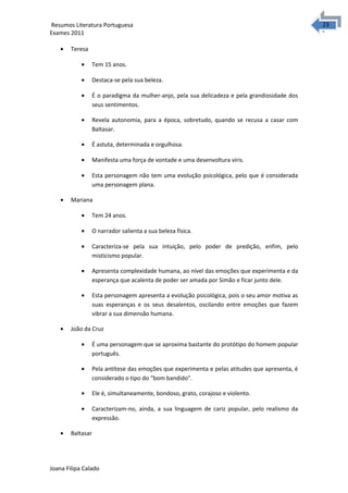 2323 Resumos Literatura Portuguesa 
Exames 2011 
· Teresa 
· Tem 15 anos. 
· Destaca-se pela sua beleza. 
· É o paradigma da mulher-anjo, pela sua delicadeza e pela grandiosidade dos 
seus sentimentos. 
· Revela autonomia, para a época, sobretudo, quando se recusa a casar com 
Baltasar. 
· É astuta, determinada e orgulhosa. 
· Manifesta uma força de vontade e uma desenvoltura viris. 
· Esta personagem não tem uma evolução psicológica, pelo que é considerada 
uma personagem plana. 
· Mariana 
· Tem 24 anos. 
· O narrador salienta a sua beleza física. 
· Caracteriza-se pela sua intuição, pelo poder de predição, enfim, pelo 
misticismo popular. 
· Apresenta complexidade humana, ao nível das emoções que experimenta e da 
esperança que acalenta de poder ser amada por Simão e ficar junto dele. 
· Esta personagem apresenta a evolução psicológica, pois o seu amor motiva as 
suas esperanças e os seus desalentos, oscilando entre emoções que fazem 
vibrar a sua dimensão humana. 
· João da Cruz 
· É uma personagem que se aproxima bastante do protótipo do homem popular 
português. 
· Pela antítese das emoções que experimenta e pelas atitudes que apresenta, é 
considerado o tipo do “bom bandido”. 
· Ele é, simultaneamente, bondoso, grato, corajoso e violento. 
· Caracterizam-no, ainda, a sua linguagem de cariz popular, pelo realismo da 
expressão. 
· Baltasar 
Joana Filipa Calado 
 