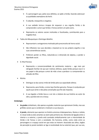 2323 Resumos Literatura Portuguesa 
Exames 2011 
· É a personagem que, pelos seus defeitos, se opõe a Simão, fazendo sobressair 
as qualidades exemplares do herói. 
· É cobarde, mesquinho e vingativo. 
· A sua vaidade torna-o incapaz de esquecer o seu orgulho ferido e de 
compreender o amor que Simão e Teresa sentem um pelo outro. 
· Representa os valores sociais instituídos e fossilizados, contribuindo para a 
tragédia final. 
· Tadeu de Albuquerque e Domingos Botelho 
· Representam o antagonismo motivado pelo preconceito de honra social. 
· São inflexíveis nas suas decisões e baseiam-se no seu próprio orgulho e nas 
suas conveniências sociais. 
· Preferem perder os filhos, reduzindo-os à dimensão de objetos, a perder a 
dignidade social. 
· D. Rita Preciosa 
· Representa a convencionalidade do sentimento materno – age mais por 
obrigação familiar do que por motivos afetivos; ajuda Simão porque esse é o 
seu papel e não porque o amor de mãe a leve a perdoar e a compreender as 
atitudes do filho. 
· Ritinha 
· Distingue-se das outras irmãs de Simão pela sua capacidade afetiva. 
· Representa, para Simão, o único laço familiar genuíno. Porque é conduzida por 
aquilo que sente e não pelas convenções que lhe são impostas. 
· A sua ligação a Simão leva-a a ser ela a relatora da sua história ao autor da 
obra, quando este era criança. 
Simbologia 
· As grades simbolizam, não apenas as grades materiais que aprisionam Simão, mas aos 
grilhões sociais que o condenam e motivam a sua clausura. 
· A janela, elemento que aparece na história amorosa shakespeariana, Romeu e Julieta, 
é o local onde os dois amantes se veem pela primeira vez. Elemento de ligação entre o 
interior e o exterior, a janela está conotada simbolicamente com a interioridade de 
Simão e de Teresa e com a sociedade. Ela funciona, então, como cisão entre as 
personagens e o espaço social em que estas se inserem. Associada aos olhos, órgãos 
de perceção (a janela também se liga à recetividade da luz exterior) que, por sua vez, 
Joana Filipa Calado 
 