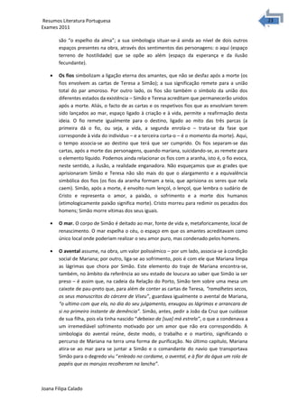 2323 Resumos Literatura Portuguesa 
Exames 2011 
são “o espelho da alma”; a sua simbologia situar-se-á ainda ao nível de dois outros 
espaços presentes na obra, através dos sentimentos das personagens: o aqui (espaço 
terreno de hostilidade) que se opõe ao além (espaço da esperança e da ilusão 
fecundante). 
· Os fios simbolizam a ligação eterna dos amantes, que não se desfaz após a morte (os 
fios envolvem as cartas de Teresa a Simão); a sua significação remete para a união 
total do par amoroso. Por outro lado, os fios são também o símbolo da união dos 
diferentes estados da existência – Simão e Teresa acreditam que permanecerão unidos 
após a morte. Aliás, o facto de as cartas e os respetivos fios que as envolviam terem 
sido lançados ao mar, espaço ligado à criação e à vida, permite a reafirmação desta 
ideia. O fio remete igualmente para o destino, ligado ao mito das três parcas (a 
primeira dá o fio, ou seja, a vida, a segunda enrola-o – trata-se da fase que 
corresponde à vida do individuo – e a terceira corta-o – é o momento da morte). Aqui, 
o tempo associa-se ao destino que terá que ser cumprido. Os fios separam-se das 
cartas, após a morte das personagens, quando mariana, suicidando-se, as remete para 
o elemento líquido. Podemos ainda relacionar os fios com a aranha, isto é, o fio evoca, 
neste sentido, a ilusão, a realidade enganadora. Não esqueçamos que as grades que 
aprisionaram Simão e Teresa não são mais do que o alargamento e a equivalência 
simbólica dos fios (os fios da aranha formam a teia, que aprisiona os seres que nela 
caem). Simão, após a morte, é envolto num lençol, o lençol, que lembra o sudário de 
Cristo e representa o amor, a paixão, o sofrimento e a morte dos humanos 
(etimologicamente paixão significa morte). Cristo morreu para redimir os pecados dos 
homens; Simão morre vítimas dos seus iguais. 
· O mar. O corpo de Simão é deitado ao mar, fonte de vida e, metaforicamente, local de 
renascimento. O mar espelha o céu, o espaço em que os amantes acreditavam como 
único local onde poderiam realizar o seu amor puro, mas condenado pelos homens. 
· O avental assume, na obra, um valor polissémico – por um lado, associa-se à condição 
social de Mariana; por outro, liga-se ao sofrimento, pois é com ele que Mariana limpa 
as lágrimas que chora por Simão. Este elemento do traje de Mariana encontra-se, 
também, no âmbito da referência ao seu estado de loucura ao saber que Simão ia ser 
preso – é assim que, na cadeia da Relação do Porto, Simão tem sobre uma mesa um 
caixote de pau-preto que, para além de conter as cartas de Teresa, “ramalhetes secos, 
os seus manuscritos do cárcere de Viseu”, guardava igualmente o avental de Mariana, 
“o ultimo com que ela, no dia do seu julgamento, enxugou as lágrimas e arrancara de 
si no primeiro instante de demência”. Simão, antes, pedir a João da Cruz que cuidasse 
de sua filha, pois ela tinha nascido “debaixo da [sua] má estrela”, o que a condenava a 
um irremediável sofrimento motivado por um amor que não era correspondido. A 
simbologia do avental reúne, deste modo, o trabalho e o martírio, significando o 
percurso de Mariana na terra uma forma de purificação. No último capitulo, Mariana 
atira-se ao mar para se juntar a Simão e o comandante do navio que transportava 
Simão para o degredo viu “enleado no cordame, o avental, e à flor da água um rolo de 
papéis que os marujos recolheram na lancha”. 
Joana Filipa Calado 
 