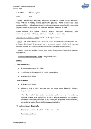 2323 Resumos Literatura Portuguesa 
Exames 2011 
Mulher fatal Mulher angélica 
Morte Vida 
- Cidade: - deambulação do poeta; melancolia; monotonia; “desejo absurdo de viver”; 
vícios; fantasias mórbidas; miséria; sofrimento; poluição; cheiro nauseabundo, seres 
humanos dúbios e exploradores; ricos pretensiosos que desprezam os humildes; incomoda 
o poeta e os trabalhadores que nela procuram melhores condições de vida. 
Mulher citadina: fatal, frígida, calculista, madura, destrutiva, dominadora, sem 
sentimentos, erótica, artificial, predadora, vampírica, formosa, fria, altiva. 
Subjetividade do tempo e a morte: cidade = certeza para a morte 
- Campo: - vida rústica de canseiras, vitalidade, saúde, liberdade, rejuvenescimento, vida, 
fertilidade, identificação do poeta com o povo campesino, local de trabalho onde acontece 
alegrias e tristezas (oposto ao local paradisíaco defendido por poetas anteriores). 
Mulher campesina: proporciona um amor puro e desconfinado, frágil, terna, ingénua, 
despretensiosa. 
Subjetividade do tempo e a morte: Salvação para a vida. 
Poemas: 
- “Bairro Moderno”: 
· Poema representativo da cidade 
· Transfiguração de elementos do campo para a cidade 
· Poesia do quotidiano 
- “Contrariedades”: - 
· Poesia do quotidiano. 
· Impressão que o “fora” deixa na alma do poeta (cruel, frenético, exigente, 
impaciente) 
· Alteração do estado de espírito -> causa: depravação nos usos e nos costumes; 
injustiça da vida pela doença que destrói a vizinha (abandono e exploração); 
recusa dos jornais em publicarem os seus versos; fim do poema: intervencionismo, 
denuncia e acusação do mundo injusto e pouco solidário. 
- “O sentimento dum Ocidental”: 
· Poema representativo da cidade em várias fases do dia 
· Poesia do quotidiano 
Joana Filipa Calado 
 