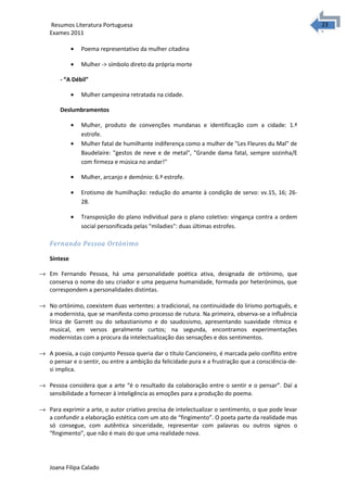 2323 Resumos Literatura Portuguesa 
Exames 2011 
· Poema representativo da mulher citadina 
· Mulher -> símbolo direto da própria morte 
- “A Débil” 
· Mulher campesina retratada na cidade. 
Deslumbramentos 
· Mulher, produto de convenções mundanas e identificação com a cidade: 1.ª 
estrofe. 
· Mulher fatal de humilhante indiferença como a mulher de "Les Fleures du Mal" de 
Baudelaire: "gestos de neve e de metal", "Grande dama fatal, sempre sozinha/E 
com firmeza e música no andar!" 
· Mulher, arcanjo e demónio: 6.ª estrofe. 
· Erotismo de humilhação: redução do amante à condição de servo: vv.15, 16; 26- 
28. 
· Transposição do plano individual para o plano coletivo: vingança contra a ordem 
social personificada pelas "miladies": duas últimas estrofes. 
Fernando Pessoa Ortónimo 
Síntese 
® Em Fernando Pessoa, há uma personalidade poética ativa, designada de ortónimo, que 
conserva o nome do seu criador e uma pequena humanidade, formada por heterónimos, que 
correspondem a personalidades distintas. 
® No ortónimo, coexistem duas vertentes: a tradicional, na continuidade do lirismo português, e 
a modernista, que se manifesta como processo de rutura. Na primeira, observa-se a influência 
lírica de Garrett ou do sebastianismo e do saudosismo, apresentando suavidade rítmica e 
musical, em versos geralmente curtos; na segunda, encontramos experimentações 
modernistas com a procura da intelectualização das sensações e dos sentimentos. 
® A poesia, a cujo conjunto Pessoa queria dar o título Cancioneiro, é marcada pelo conflito entre 
o pensar e o sentir, ou entre a ambição da felicidade pura e a frustração que a consciência-de-si 
implica. 
® Pessoa considera que a arte “é o resultado da colaboração entre o sentir e o pensar”. Daí a 
sensibilidade a fornecer à inteligência as emoções para a produção do poema. 
® Para exprimir a arte, o autor criativo precisa de intelectualizar o sentimento, o que pode levar 
a confundir a elaboração estética com um ato de “fingimento”. O poeta parte da realidade mas 
só consegue, com autêntica sinceridade, representar com palavras ou outros signos o 
“fingimento”, que não é mais do que uma realidade nova. 
Joana Filipa Calado 
 