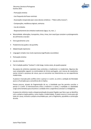2323 Resumos Literatura Portuguesa 
Exames 2011 
- Pontuação emotiva 
- Uso frequente de frases nominais 
- Associações inesperadas (por vezes desvios sintáticos – “Pobre velha música”) 
- Comparações, metáforas originais, oximoros 
- Uso de símbolos 
- Reaproveitamento de símbolos tradicionais (água, rio, mar…) 
· Musicalidade: aliterações, transportes, ritmo, rimas, tom nasal (que conotam o prolongamento 
do sofrimento e da dor) 
· Verso geralmente curto 
· Predominio da quadra e da quintilha 
· Adejectivação expressiva 
· Linguagem simples mas muito expressiva (significados escondidos) 
· Pontuação emotiva 
· Uso de simbolos 
· Fiel à tradição poética “lusitana” e não longe, muitas vezes, da quadra popular 
Na poesia do ortónimo coexistem duas vertentes; a tradicional e a modernista. Algumas das 
suas composições seguem na continuidade do lirismo português, com marcas do saudosimo; 
outras iniciam o processo de rutura, que se concretiza nos heterónimos ou nas experiências 
modernistas. 
A poesia é marcada pelo conflito entre o pensar e o sentir, ou entre a ambição da felicidade 
pura e a frustração que a consciência-de-si implica. 
Pessoa procura, através da fragmentação do eu, a totalidade que lhe permita conciliar o 
pensar e o sentir. O intersecionismo entre o material e o sonho, a realidade e a idealidade 
surge como tentativa para encontrar a unidade entre a experiência sensível e a inteligência. 
A poesia do ortónimo revela a despersonalização do poeta fingidor que fala e que se identifica 
com a própria criação poética, como impõe a modernidade. O poeta recorre à ironia para pôr 
tudo em causa, inclusive a própria sinceridade que, com o fingimento, possibilita a construção 
da arte. 
Joana Filipa Calado 
