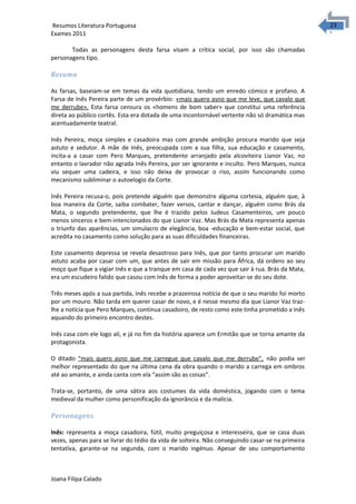 2323 Resumos Literatura Portuguesa 
Exames 2011 
Todas as personagens desta farsa visam a critica social, por isso são chamadas 
personagens tipo. 
Resumo 
As farsas, baseiam-se em temas da vida quotidiana, tendo um enredo cómico e profano. A 
Farsa de Inês Pereira parte de um provérbio: «mais quero asno que me leve, que cavalo que 
me derrube». Esta farsa censura os «homens de bom saber» que constitui uma referência 
direta ao público cortês. Esta era dotada de uma incontornável vertente não só dramática mas 
acentuadamente teatral. 
Inês Pereira, moça simples e casadoira mas com grande ambição procura marido que seja 
astuto e sedutor. A mãe de Inês, preocupada com a sua filha, sua educação e casamento, 
incita-a a casar com Pero Marques, pretendente arranjado pela alcoviteira Lianor Vaz, no 
entanto o lavrador não agrada Inês Pereira, por ser ignorante e inculto. Pero Marques, nunca 
viu sequer uma cadeira, e isso não deixa de provocar o riso, assim funcionando como 
mecanismo subliminar o autoelogio da Corte. 
Inês Pereira recusa-o, pois pretende alguém que demonstre alguma cortesia, alguém que, à 
boa maneira da Corte, saiba combater, fazer versos, cantar e dançar, alguém como Brás da 
Mata, o segundo pretendente, que lhe é trazido pelos Judeus Casamenteiros, um pouco 
menos sinceros e bem-intencionados do que Lianor Vaz. Mas Brás da Mata representa apenas 
o triunfo das aparências, um simulacro de elegância, boa -educação e bem-estar social, que 
acredita no casamento como solução para as suas dificuldades financeiras. 
Este casamento depressa se revela desastroso para Inês, que por tanto procurar um marido 
astuto acaba por casar com um, que antes de sair em missão para África, dá ordens ao seu 
moço que fique a vigiar Inês e que a tranque em casa de cada vez que sair à rua. Brás da Mata, 
era um escudeiro falido que casou com Inês de forma a poder aproveitar-se do seu dote. 
Três meses após a sua partida, Inês recebe a prazeirosa notícia de que o seu marido foi morto 
por um mouro. Não tarda em querer casar de novo, e é nesse mesmo dia que Lianor Vaz traz-lhe 
a notícia que Pero Marques, continua casadoiro, de resto como este tinha prometido a Inês 
aquando do primeiro encontro destes. 
Inês casa com ele logo ali, e já no fim da história aparece um Ermitão que se torna amante da 
protagonista. 
O ditado “mais quero asno que me carregue que cavalo que me derrube”, não podia ser 
melhor representado do que na última cena da obra quando o marido a carrega em ombros 
até ao amante, e ainda canta com ela “assim são as coisas”. 
Trata-se, portanto, de uma sátira aos costumes da vida doméstica, jogando com o tema 
medieval da mulher como personificação da ignorância e da malícia. 
Personagens 
Inês: representa a moça casadoira, fútil, muito preguiçosa e interesseira, que se casa duas 
vezes, apenas para se livrar do tédio da vida de solteira. Não conseguindo casar-se na primeira 
tentativa, garante-se na segunda, com o marido ingénuo. Apesar de seu comportamento 
Joana Filipa Calado 
 