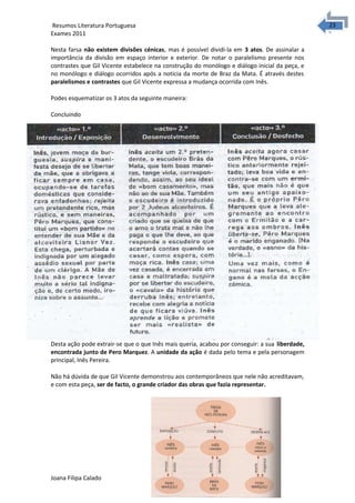 2323 Resumos Literatura Portuguesa 
Exames 2011 
Nesta farsa não existem divisões cénicas, mas é possível dividi-la em 3 atos. De assinalar a 
importância da divisão em espaço interior e exterior. De notar o paralelismo presente nos 
contrastes que Gil Vicente estabelece na construção do monólogo e diálogo inicial da peça, e 
no monólogo e diálogo ocorridos após a noticia da morte de Braz da Mata. É através destes 
paralelismos e contrastes que Gil Vicente expressa a mudança ocorrida com Inês. 
Podes esquematizar os 3 atos da seguinte maneira: 
Concluindo 
Desta ação pode extrair-se que o que Inês mais queria, acabou por conseguir: a sua liberdade, 
encontrada junto de Pero Marquez. A unidade da ação é dada pelo tema e pela personagem 
principal, Inês Pereira. 
Não há dúvida de que Gil Vicente demonstrou aos contemporâneos que nele não acreditavam, 
e com esta peça, ser de facto, o grande criador das obras que fazia representar. 
Joana Filipa Calado 
 