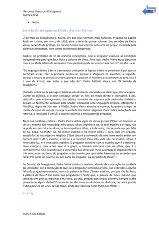 2323 Resumos Literatura Portuguesa 
Exames 2011 
· Noite. 
Sermão da sexagésima (Padre António Vieira) 
O Sermão da Sexagésima é, talvez, um dos seus sermões mais famosos. Pregado na Capela 
Real, em Lisboa, em março de 1655, abre a série de quinze volumes dos sermões de Padre 
Vieira, servindo de prólogo, ao mesmo tempo que encerra uma arte de pregar, inspirada pela 
dialética conceptista, indo contra os excessos gongóricos. 
Espécie de profissão de fé da oratória conceptista, nele o pregador examina as condições 
indispensáveis para que faça fruto a palavra de Deus. Para isso, Padre Vieira traça paralelos 
com a parábola bíblica do semeador. Essa parábola pode ser encontrada no Livro de São Lucas. 
"Do trigo que deitou à terra o semeador uma parte se logrou, e três se perderam. E por que se 
perderam estas três? A primeira perdeu-se, porque a afogaram os espinhos; a segunda, 
porque a secara as pedras; a terceira porque a pisaram os homens, e a comeram as aves. Isso é 
o que diz Cristo; mas notai o que não diz." Padre António Vieira, em "O Sermão da 
Sexagésima." 
O orador utiliza-se de passagens bíblicas estreitamente vinculadas às ideias que procura expor. 
Diante do público, o orador consegue atingir os fiéis de modo direto e insinuante. Estes, 
seduzidos pelo entrelaçamento das odeias, tomados de surpresa pela avalanche diabética, 
deixam-se facilmente conduzir pelo orador. Utilizando uma linguagem simples, inteligente e 
filosófica, digna de Sócrates e Platão, Padre Vieira envolve o ouvinte, fazendo-o chegar às 
conclusões que ele almeja, ou seja, à verdade dos textos religiosos. Com toda a sedução de sua 
retórica, o resultado é um só: o ouvinte assimila a mensagem do pregador. 
Além das parábolas bíblicas, Padre Vieira utiliza jogos de ideias geniais ("Para um homem se 
ver a si mesmo são necessárias três coisas: olhos, espelho e luz. Se tem espelho e é cego, não 
se pode ver por falta de olhos; se tem espelho e olhos, e é de noite, não se pode ver por falta 
de luz. Logo, há mister luz, há mister espelho e há mister olhos.") para, logo em seguida, 
associá-los ao seu objetivo religioso ("Que coisa é a conversão de uma alma senão entrar um 
homem dentro de si mesmo, e ver-se a si mesmo? Para esta vista são necessários olhos, é 
necessária luz, e é necessário espelho. O pregador concorre com o espelho que é a doutrina; 
Deus concorre com a luz, que é a graça; o homem concorre com os olhos, que é o 
conhecimento. Ora, suposto que a conversão das almas por meio da pregação depende destes 
três concursos: de Deus, do pregador, e do ouvinte; por qual deles havemos de entender que 
falta? Por parte do ouvinte, ou por parte do pregador, ou por parte de Deus?") 
No Sermão da Sexagésima, Padre Vieira conduz o ouvinte, através da associação da parábola 
do semeador, até a conclusão de que, se a pregação/ semeadura falha, isso é devido a alguma 
falha do pregador/semeador, nunca da palavra de Deus ("Sabeis cristãos, por que não faz fruto 
a palavra de Deus? Por culpa dos pregadores"). Visto que, a palavra de Deus, mesmo que 
semeada em pedras, espinhos e má terra, ou seja, pregada para maus ouvintes, sempre acaba 
provocando algum efeito ("Os ouvintes ou são maus ou são bons, se são bons, faz neles grande 
fruto a palavra de Deus; se são maus, ainda que não faça neles fruto, faz efeito."). 
Análise 
Joana Filipa Calado 
 