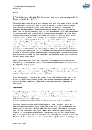2323 Resumos Literatura Portuguesa 
Exames 2011 
Parte I 
O Padre Vieira pregou sobre a parábola do semeador, texto que se encontra no evangelho de 
Mateus no capitulo 13: 1-9, 19-23: 
Naquele dia, saiu Jesus e sentou-se à beira do lago. Acercou-se dele, porém, uma tal multidão, 
que precisou entrar numa barca. Nela se assentou, enquanto a multidão ficava à margem. E 
seus discursos foram uma série de parábolas. Disse ele: Um semeador saiu a semear. E, 
semeando, parte da semente caiu ao longo do caminho; os pássaros vieram e a comeram. 
Outra parte caiu em solo pedregoso, onde não havia muita terra, e nasceu logo, porque a terra 
era pouco profunda. Logo, porém, que o sol nasceu, queimou-se, por falta de raízes. Outras 
sementes caíram entre os espinhos: os espinhos cresceram e as sufocaram. Outras, enfim, 
caíram em terra boa: deram frutos, cem por um, sessenta por um, trinta por um... 
... Ouvi, pois, o sentido da parábola do semeador: quando um homem ouve a palavra do Reino 
e não a entende, o Maligno vem e arranca o que foi semeado no seu coração. Este é aquele 
que recebeu a semente à beira do caminho. O solo pedregoso em que ela caiu é aquele que 
acolhe com alegria a palavra ouvida, mas não tem raízes, é inconstante: sobrevindo uma 
tribulação ou uma perseguição por causa da palavra, logo encontra uma ocasião de queda. 
Terreno que recebeu a semente entre os espinhos representa aquele que ouviu bem a palavra, 
mas nele os cuidados do mundo e a sedução das riquezas a sufocam e a tornam infrutuosa. A 
terra boa semeada é aquele que ouve a palavra e a compreende, e produz fruto: cem por um, 
sessenta por um, trinta por um. 
Como bom orador que era, Vieira tenta conquistar a docilidade se seu auditório com um 
discreto elogio, também chama a tenção para a importância do tema pelo fato de ter viajado 
tão longe para pregar para eles: 
E se quisesse Deus que este tão ilustre e tão numeroso auditório saísse hoje tão desenganado 
da pregação, como vem enganado com o pregador! Ouçamos o Evangelho, e ouçamo-lo todo, 
que todo é do caso que me levou e trouxe de tão longe. 
Segue falando sobre os pregadores que pregam em sua própria pátria, e os pregadores que 
pregam em pátrias diferentes. Fala também sobre os diversos tipos de dificuldades que os 
pregadores enfrentam e sobre a necessidade de serem perseverantes para superar as 
dificuldades. 
Argumentos: 
1.A citação de passagens bíblicas, no caso em questão a que se encontra no livro de Ezequiel 
cap.1, que fala sobre animais que não olham para trás. Assim como esses animais os 
pregadores não podem desistir. Também cita Marcos 16:15, texto em que Jesus manda os 
apóstolos evangelizarem toda criatura. 
2.O exemplo dos missionários no Maranhão que sofreram, por amor ao evangelho: 
Mas ainda a do semeador do nosso Evangelho não foi a maior. A maior é a que se tem 
experimentado na seara aonde eu fui, e para onde venho. Tudo o que aqui padeceu o trigo, 
padeceram lá os semeadores. Se bem advertirdes, houve aqui trigo mirrado, trigo afogado, 
trigo comido e trigo pisado. Trigo mirrado: Natum aruit, quia non habebat humorem; trigo 
afogado: Exortae spinae suffocaverunt illud; trigo comido: Volucres caeli comederunt illud; 
trigo pisado: Conculcutum est. Tudo isto padeceram os semeadores evangélicos da missão do 
Maranhão de doze anos a esta parte. Houve missionários afogados, porque uns se afogaram 
Joana Filipa Calado 
 