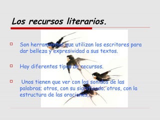 Los recursos literarios.
 Son herramientas que utilizan los escritores para
dar belleza y expresividad a sus textos.
 Hay diferentes tipos de recursos.
 Unos tienen que ver con los sonidos de las
palabras; otros, con su significado; otros, con la
estructura de las oraciones…
 