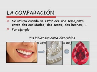 LA COMPARACIÓN
 Se utiliza cuando se establece una semejanza
entre dos cualidades, dos seres, dos hechos, …
 Por ejemplo:
tus labios son como dos rubíes
tus dientes como dos hileras de perlas.
 