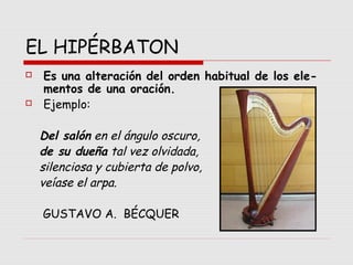 EL HIPÉRBATON
 Es una alteración del orden habitual de los ele-
mentos de una oración.
 Ejemplo:
Del salón en el ángulo oscuro,
de su dueña tal vez olvidada,
silenciosa y cubierta de polvo,
veíase el arpa.
GUSTAVO A. BÉCQUER
 