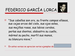 FEDERICO GARCÍA LORCA
 "Sus cabellos son oro, su frente campos elíseos,
sus cejas arcos del cielo, sus ojos soles,
sus mejillas rosas, sus labios corales,
perlas sus dientes, alabastro su cuello,
mármol su pecho, marfil sus manos,
su blancura nieve."
 En estos versos se aprecian varios ejemplos de …
 