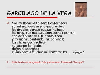 GARCILASO DE LA VEGA
 Con mi llorar las piedras enternecen
su natural dureza y la quebrantan;
los árboles parece que se inclinan;
las aves, que me escuchan cuando cantan,
con diferente voz se condolecen
y mi morir, cantando, me adivinan;
las fieras que reclinan
su cuerpo fatigado,
dejan el sosegado
sueño para escuchar mi llanto triste… Égloga I.
 Este texto es un ejemplo ¿de qué recurso literario? ¿Por qué?
 