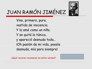 JUAN RAMÓN JIMÉNEZ
Vino, primero, pura,
vestida de inocencia.
Y la amé como un niño.
Y se quitó la túnica,
y apareció desnuda toda…
¡Oh pasión de mi vida, poesía
desnuda, mía para siempre!
¿Qué recurso reconoces en estos versos?
 
