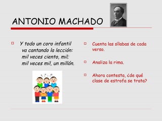 ANTONIO MACHADO
 Y todo un coro infantil
va cantando la lección:
       mil veces ciento, mil;
       mil veces mil, un millón.
 Cuenta las sílabas de cada
verso.
 Analiza la rima.
 Ahora contesta, ¿de qué
clase de estrofa se trata?
 