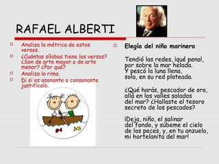 RAFAEL ALBERTI
 Elegía del niño marinero
Tendió las redes, ¡qué pena!,
por sobre la mar helada.
Y pescó la luna llena,
sola, en su red plateada.
¿Qué harás, pescador de oro,
allá en los valles salados
del mar? ¿Hallaste el tesoro
secreto de los pescados?
¡Deja, niño, el salinar
del fondo, y súbeme el cielo
de los peces, y, en tu anzuelo,
mi hortelanita del mar!
 Analiza la métrica de estos
versos.
 ¿Cuántas sílabas tiene los versos?
¿Son de arte mayor o de arte
menor? ¿Por qué?
 Analiza la rima.
 Di si es asonante o consonante
justifícalo.
 