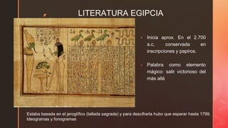 ◤ LITERATURA EGIPCIA
▪ Inicia aprox. En el 2.700
a.c, conservada en
inscripciones y papiros.
▪ Palabra como elemento
mágico: salir victorioso del
más allá
Estaba basada en el jeroglífico (tallada sagrada) y para descifrarla hubo que esperar hasta 1799.
Ideogramas y fonogramas
 