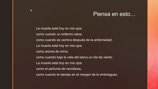 ◤
Piensa en esto…
La muerte está hoy en mis ojos
como cuando un enfermo sana,
como cuando se camina después de la enfermedad.
La muerte está hoy en mis ojos
como aroma de mirra;
como cuando bajo la vela del barco un día de viento.
La muerte está hoy en mis ojos
como el perfume de nenúfares,
como cuando te sientas en el margen de la embriaguez.
 