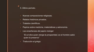 ◤
5. Último período.
▪ Nuevas composiciones religiosas.
▪ Relatos históricos privados.
▪ Tratados científicos.
▪ Papiros sobre medicina, matemáticas y astronomía.
▪ Las enseñanzas del papiro insinger
“Es el dios quien otorga la prosperidad, es el hombre sabio
quien la preserva”
▪ Traducción al griego.
 